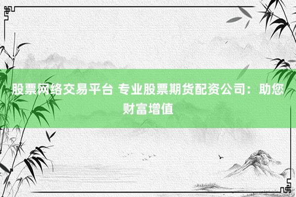 股票网络交易平台 专业股票期货配资公司：助您财富增值