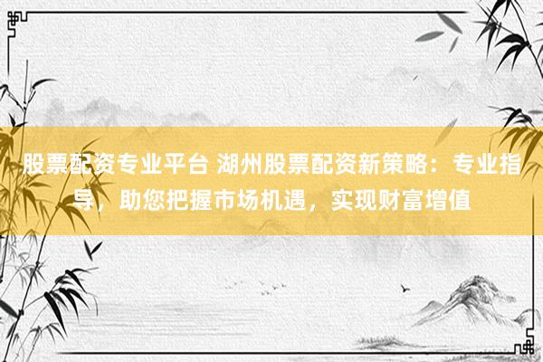 股票配资专业平台 湖州股票配资新策略：专业指导，助您把握市场机遇，实现财富增值