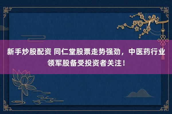 新手炒股配资 同仁堂股票走势强劲，中医药行业领军股备受投资者关注！