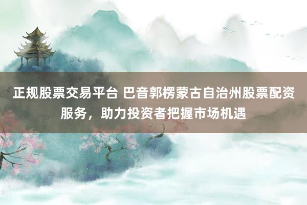 正规股票交易平台 巴音郭楞蒙古自治州股票配资服务，助力投资者把握市场机遇