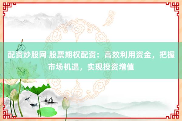 配资炒股网 股票期权配资：高效利用资金，把握市场机遇，实现投资增值