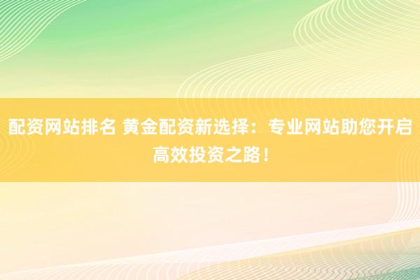 配资网站排名 黄金配资新选择：专业网站助您开启高效投资之路！