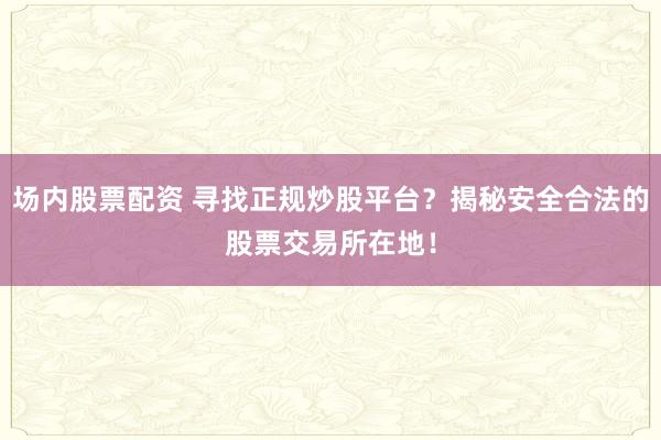 场内股票配资 寻找正规炒股平台？揭秘安全合法的股票交易所在地！