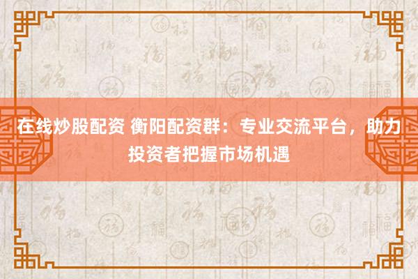 在线炒股配资 衡阳配资群：专业交流平台，助力投资者把握市场机遇