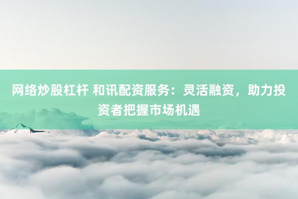 网络炒股杠杆 和讯配资服务：灵活融资，助力投资者把握市场机遇