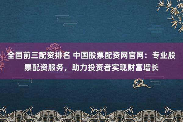 全国前三配资排名 中国股票配资网官网：专业股票配资服务，助力投资者实现财富增长