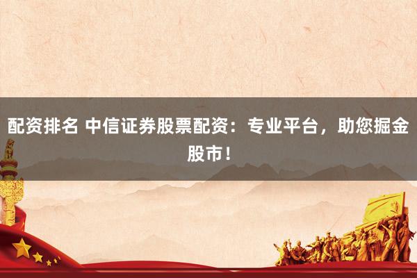 配资排名 中信证券股票配资：专业平台，助您掘金股市！