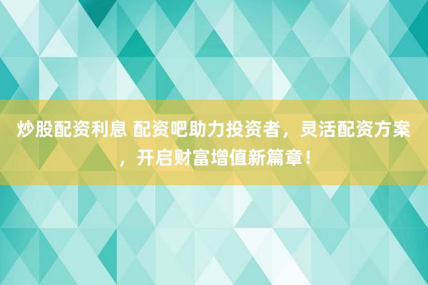 炒股配资利息 配资吧助力投资者，灵活配资方案，开启财富增值新篇章！