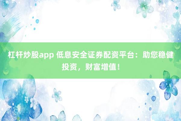 杠杆炒股app 低息安全证券配资平台：助您稳健投资，财富增值！