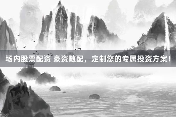 场内股票配资 豪资随配，定制您的专属投资方案！