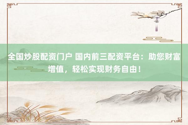 全国炒股配资门户 国内前三配资平台：助您财富增值，轻松实现财务自由！
