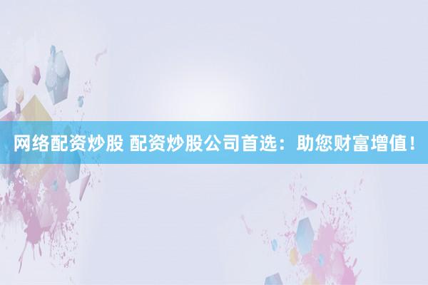 网络配资炒股 配资炒股公司首选：助您财富增值！