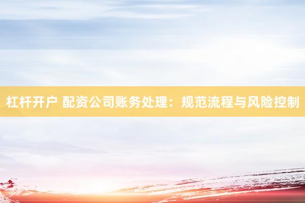 杠杆开户 配资公司账务处理：规范流程与风险控制