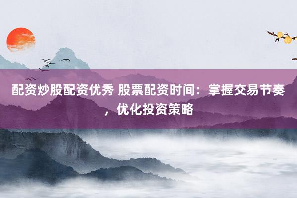 配资炒股配资优秀 股票配资时间：掌握交易节奏，优化投资策略