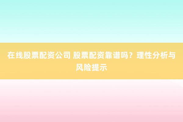 在线股票配资公司 股票配资靠谱吗？理性分析与风险提示