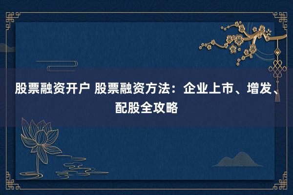 股票融资开户 股票融资方法：企业上市、增发、配股全攻略