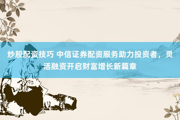 炒股配资技巧 中信证券配资服务助力投资者，灵活融资开启财富增长新篇章