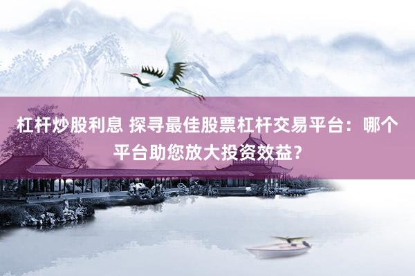杠杆炒股利息 探寻最佳股票杠杆交易平台：哪个平台助您放大投资效益？
