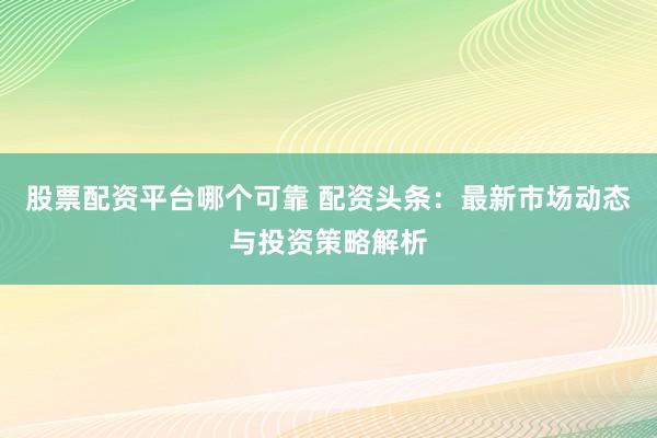 股票配资平台哪个可靠 配资头条：最新市场动态与投资策略解析