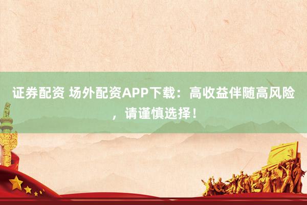 证券配资 场外配资APP下载：高收益伴随高风险，请谨慎选择！
