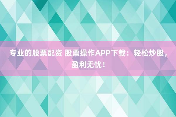 专业的股票配资 股票操作APP下载：轻松炒股，盈利无忧！