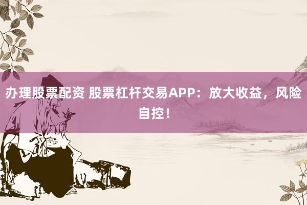 办理股票配资 股票杠杆交易APP：放大收益，风险自控！