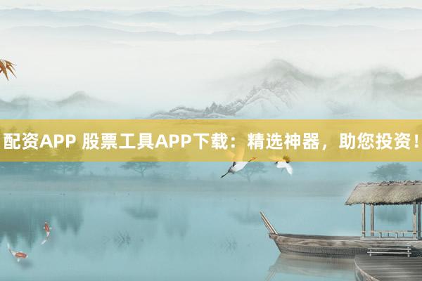 配资APP 股票工具APP下载：精选神器，助您投资！