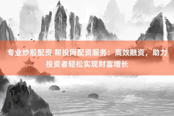 专业炒股配资 帮投网配资服务：高效融资，助力投资者轻松实现财富增长