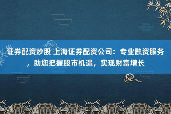 证券配资炒股 上海证券配资公司：专业融资服务，助您把握股市机遇，实现财富增长