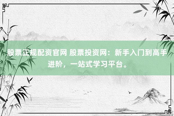股票正规配资官网 股票投资网：新手入门到高手进阶，一站式学习平台。
