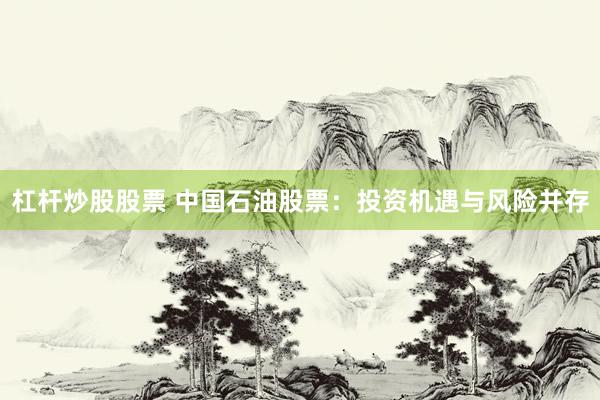 杠杆炒股股票 中国石油股票：投资机遇与风险并存