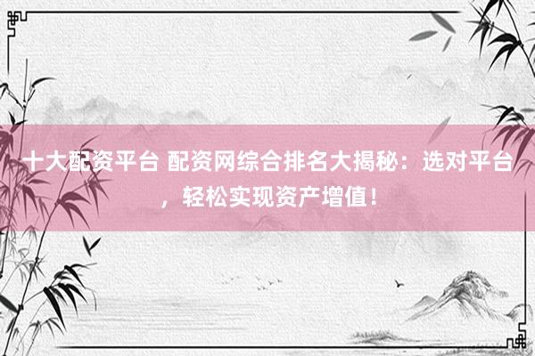 十大配资平台 配资网综合排名大揭秘：选对平台，轻松实现资产增值！