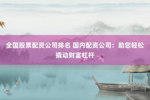 全国股票配资公司排名 国内配资公司：助您轻松撬动财富杠杆