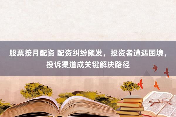 股票按月配资 配资纠纷频发，投资者遭遇困境，投诉渠道成关键解决路径