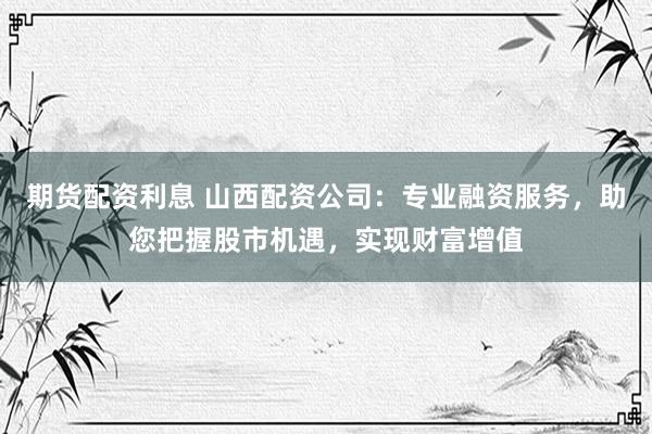 期货配资利息 山西配资公司：专业融资服务，助您把握股市机遇，实现财富增值
