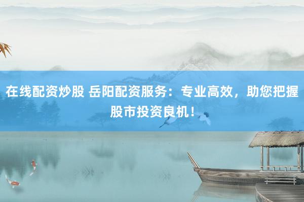 在线配资炒股 岳阳配资服务：专业高效，助您把握股市投资良机！