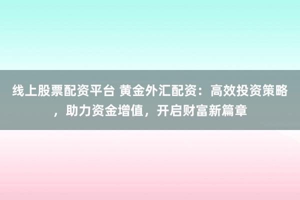 线上股票配资平台 黄金外汇配资：高效投资策略，助力资金增值，开启财富新篇章