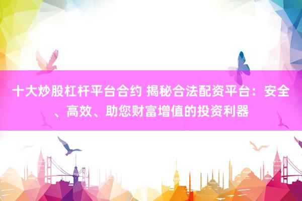 十大炒股杠杆平台合约 揭秘合法配资平台：安全、高效、助您财富增值的投资利器