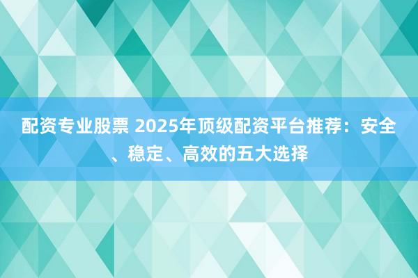 配资专业股票 2025年顶级配资平台推荐：安全、稳定、高效的五大选择