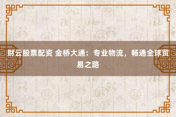 财云股票配资 金桥大通：专业物流，畅通全球贸易之路