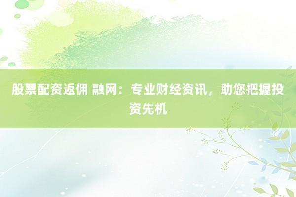 股票配资返佣 融网：专业财经资讯，助您把握投资先机