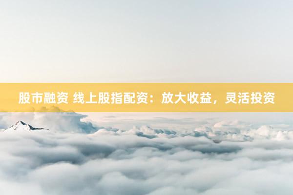 股市融资 线上股指配资：放大收益，灵活投资