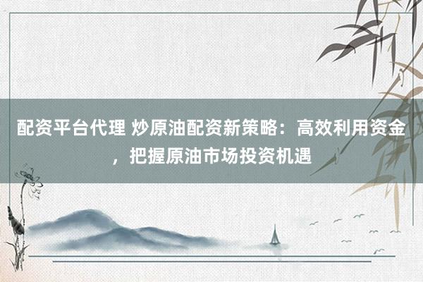 配资平台代理 炒原油配资新策略：高效利用资金，把握原油市场投资机遇