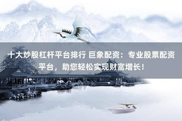 十大炒股杠杆平台排行 巨象配资：专业股票配资平台，助您轻松实现财富增长！