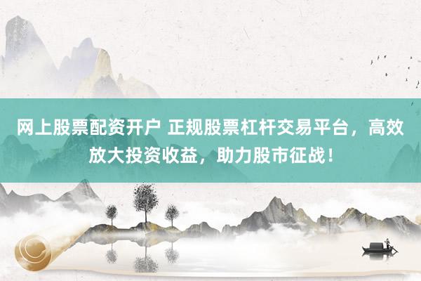 网上股票配资开户 正规股票杠杆交易平台，高效放大投资收益，助力股市征战！