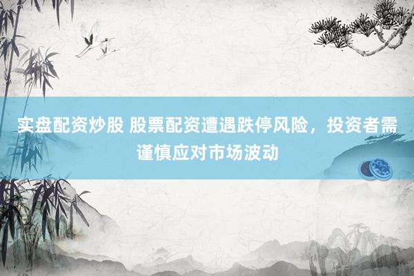 实盘配资炒股 股票配资遭遇跌停风险，投资者需谨慎应对市场波动