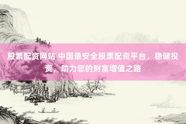 股票配资网站 中国最安全股票配资平台，稳健投资，助力您的财富增值之路