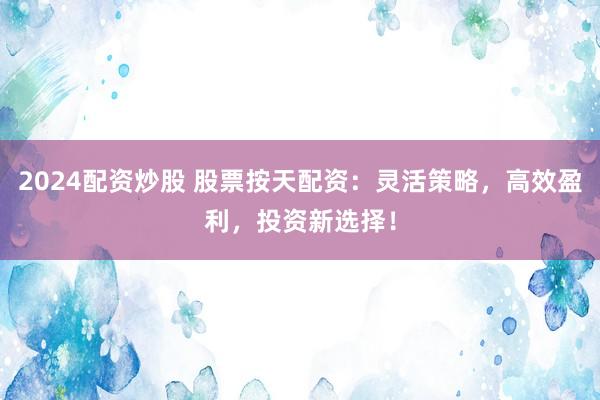 2024配资炒股 股票按天配资：灵活策略，高效盈利，投资新选择！