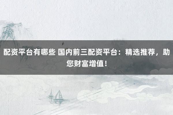 配资平台有哪些 国内前三配资平台：精选推荐，助您财富增值！