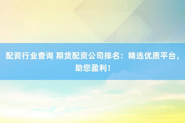 配资行业查询 期货配资公司排名：精选优质平台，助您盈利！